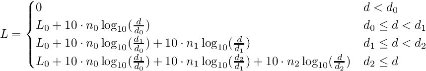 \[\displaystyle L = \begin{cases} 0 & d < d_0 \\ L_0 + 10 \cdot n_0 \log_{10}(\frac{d}{d_0}) & d_0 \leq d < d_1 \\ L_0 + 10 \cdot n_0 \log_{10}(\frac{d_1}{d_0}) + 10 \cdot n_1 \log_{10}(\frac{d}{d_1}) & d_1 \leq d < d_2 \\ L_0 + 10 \cdot n_0 \log_{10}(\frac{d_1}{d_0}) + 10 \cdot n_1 \log_{10}(\frac{d_2}{d_1}) + 10 \cdot n_2 \log_{10}(\frac{d}{d_2})& d_2 \leq d \end{cases}\]