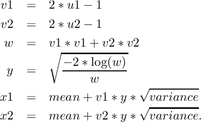 \begin{eqnarray*} v1 & = & 2 * u1 - 1 \\ v2 & = & 2 * u2 - 1 \\ w & = & v1 * v1 + v2 * v2 \\ y & = & \sqrt{\frac{-2 * \log(w)}{w}} \\ x1 & = & mean + v1 * y * \sqrt{variance} \\ x2 & = & mean + v2 * y * \sqrt{variance} . \end{eqnarray*}